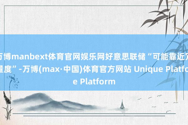 万博manbext体育官网娱乐网好意思联储“可能靠近冗忙量度”-万博(max·中国)体育官方网站 Unique Platform