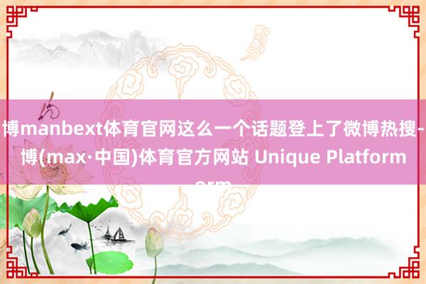 万博manbext体育官网这么一个话题登上了微博热搜-万博(max·中国)体育官方网站 Unique Platform