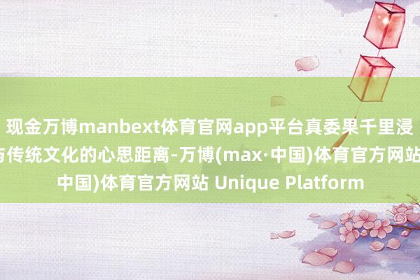 现金万博manbext体育官网app平台真委果千里浸式体验中拉近搭客与传统文化的心思距离-万博(max·中国)体育官方网站 Unique Platform
