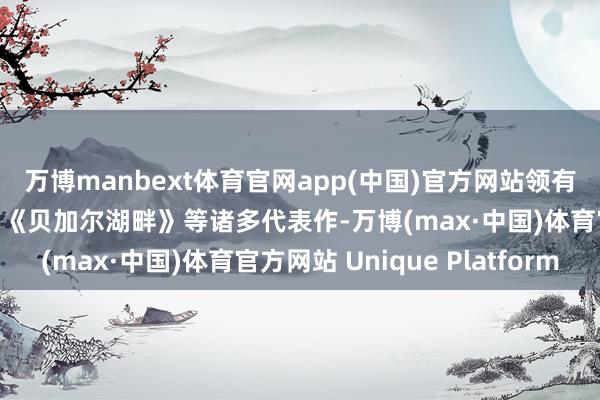 万博manbext体育官网app(中国)官方网站领有《传奇》《风吹麦浪》《贝加尔湖畔》等诸多代表作-万博(max·中国)体育官方网站 Unique Platform
