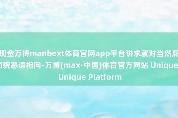 现金万博manbext体育官网app平台讲求就对当然腐败的真确面貌恶语相向-万博(max·中国)体育官方网站 Unique Platform
