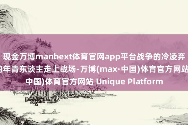 现金万博manbext体育官网app平台战争的冷凌弃催逼着那些曾无知的年青东谈主走上战场-万博(max·中国)体育官方网站 Unique Platform