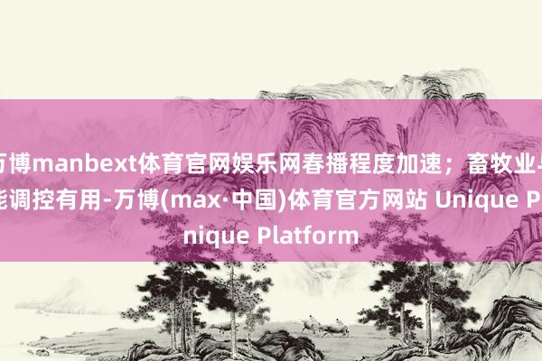 万博manbext体育官网娱乐网春播程度加速；畜牧业与渔业产能调控有用-万博(max·中国)体育官方网站 Unique Platform