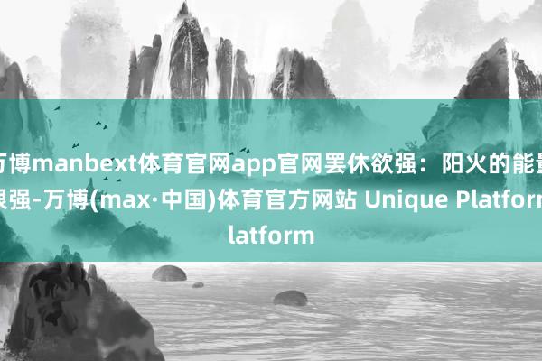 万博manbext体育官网app官网罢休欲强：阳火的能量很强-万博(max·中国)体育官方网站 Unique Platform