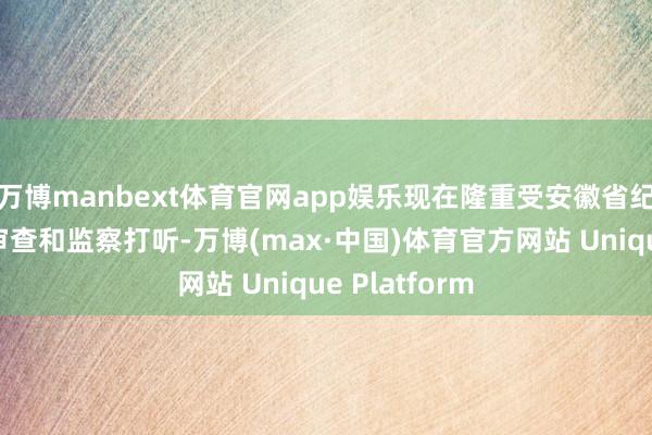 万博manbext体育官网app娱乐现在隆重受安徽省纪委监委次序审查和监察打听-万博(max·中国)体育官方网站 Unique Platform