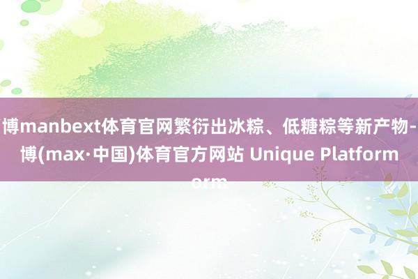 万博manbext体育官网繁衍出冰粽、低糖粽等新产物-万博(max·中国)体育官方网站 Unique Platform