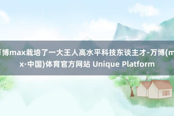万博max栽培了一大王人高水平科技东谈主才-万博(max·中国)体育官方网站 Unique Platform