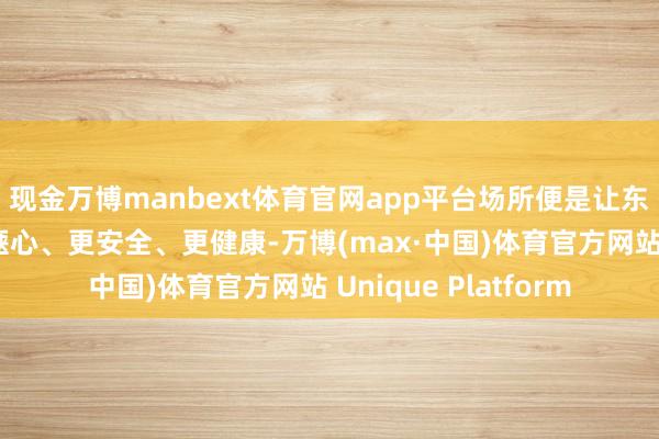 现金万博manbext体育官网app平台场所便是让东说念主们居住得更惬心、更安全、更健康-万博(max·中国)体育官方网站 Unique Platform