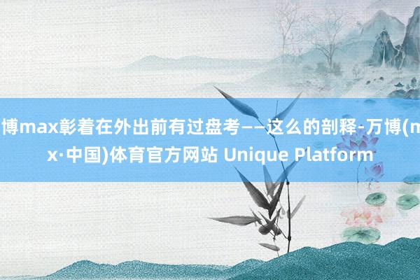 万博max彰着在外出前有过盘考——这么的剖释-万博(max·中国)体育官方网站 Unique Platform