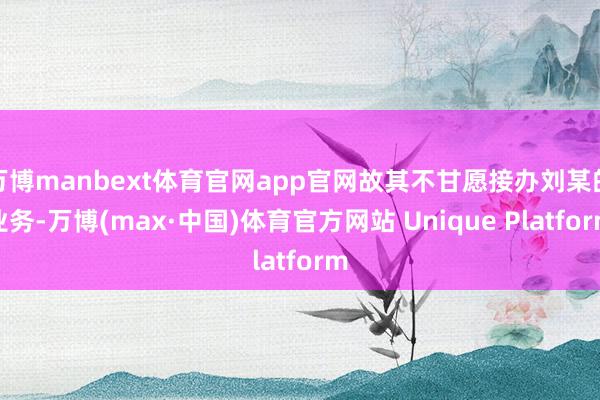 万博manbext体育官网app官网故其不甘愿接办刘某的业务-万博(max·中国)体育官方网站 Unique Platform