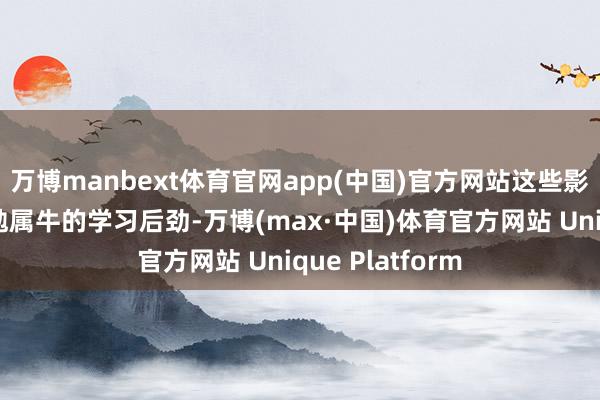 万博manbext体育官网app(中国)官方网站这些影响将进一步激勉属牛的学习后劲-万博(max·中国)体育官方网站 Unique Platform
