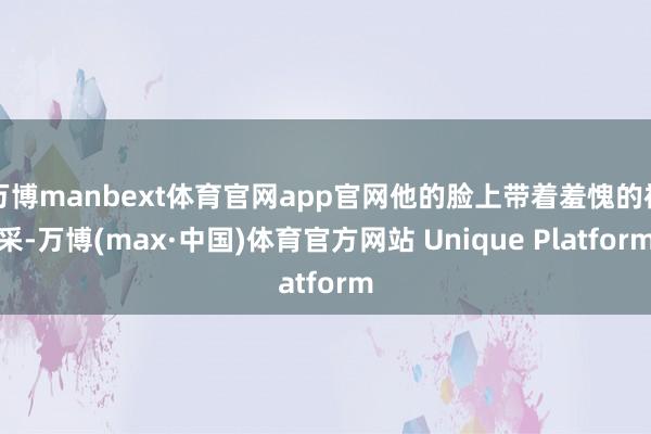 万博manbext体育官网app官网他的脸上带着羞愧的神采-万博(max·中国)体育官方网站 Unique Platform