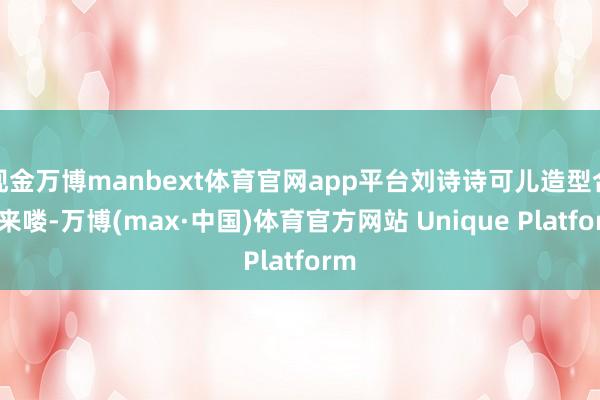 现金万博manbext体育官网app平台刘诗诗可儿造型合辑来喽-万博(max·中国)体育官方网站 Unique Platform