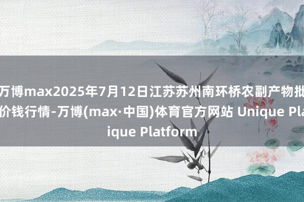万博max2025年7月12日江苏苏州南环桥农副产物批发商场价钱行情-万博(max·中国)体育官方网站 Unique Platform