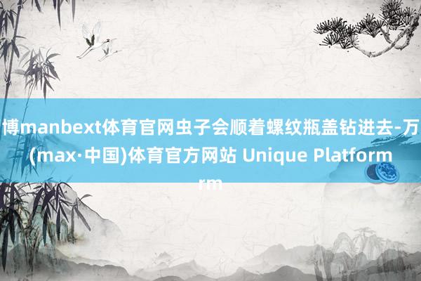 万博manbext体育官网虫子会顺着螺纹瓶盖钻进去-万博(max·中国)体育官方网站 Unique Platform
