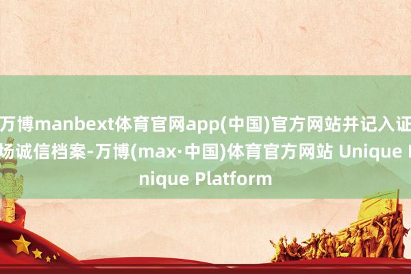 万博manbext体育官网app(中国)官方网站并记入证券期货商场诚信档案-万博(max·中国)体育官方网站 Unique Platform