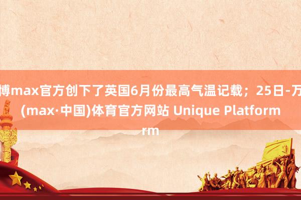 万博max官方创下了英国6月份最高气温记载；25日-万博(max·中国)体育官方网站 Unique Platform
