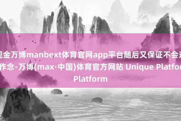 现金万博manbext体育官网app平台随后又保证不会这么作念-万博(max·中国)体育官方网站 Unique Platform