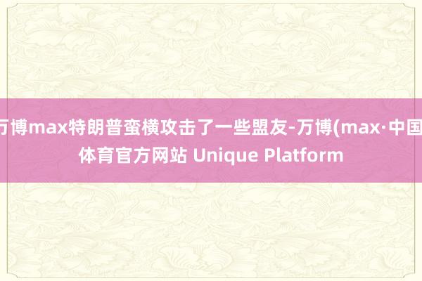 万博max特朗普蛮横攻击了一些盟友-万博(max·中国)体育官方网站 Unique Platform