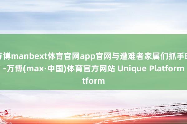 万博manbext体育官网app官网与遭难者家属们抓手时-万博(max·中国)体育官方网站 Unique Platform