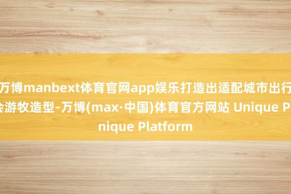 万博manbext体育官网app娱乐打造出适配城市出行的轻融会游牧造型-万博(max·中国)体育官方网站 Unique Platform