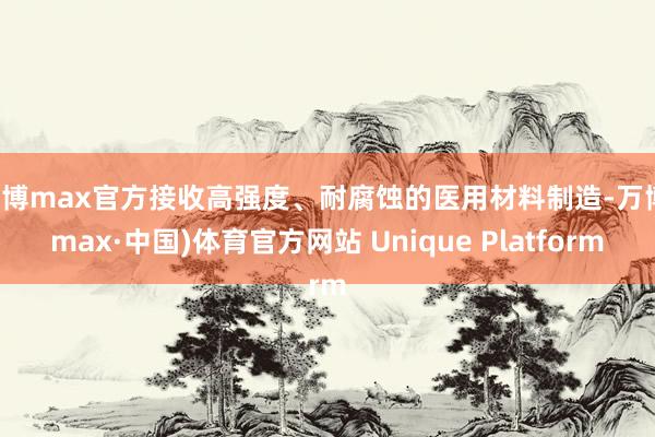 万博max官方接收高强度、耐腐蚀的医用材料制造-万博(max·中国)体育官方网站 Unique Platform