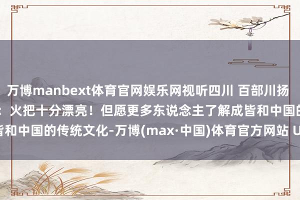 万博manbext体育官网娱乐网视听四川 百部川扬 | 我是世运火把手 黄张嘉洋：火把十分漂亮！但愿更多东说念主了解成皆和中国的传统文化-万博(max·中国)体育官方网站 Unique Platform