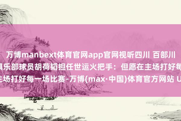 万博manbext体育官网app官网视听四川 百部川扬 | 我是世运火把手 蓉城俱乐部球员胡荷韬担任世运火把手：但愿在主场打好每一场比赛-万博(max·中国)体育官方网站 Unique Platform