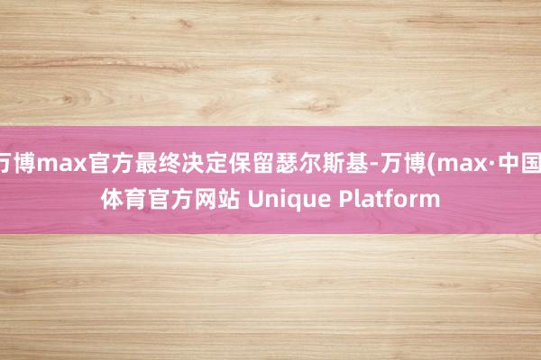 万博max官方最终决定保留瑟尔斯基-万博(max·中国)体育官方网站 Unique Platform