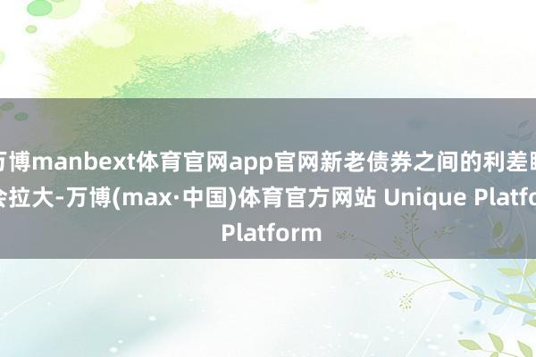 万博manbext体育官网app官网新老债券之间的利差瞻望会拉大-万博(max·中国)体育官方网站 Unique Platform
