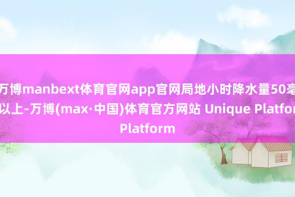 万博manbext体育官网app官网局地小时降水量50毫米以上-万博(max·中国)体育官方网站 Unique Platform