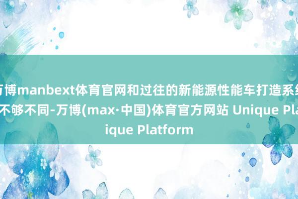 万博manbext体育官网和过往的新能源性能车打造系统性复旧不够不同-万博(max·中国)体育官方网站 Unique Platform