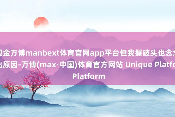 现金万博manbext体育官网app平台但我握破头也念念不出原因-万博(max·中国)体育官方网站 Unique Platform