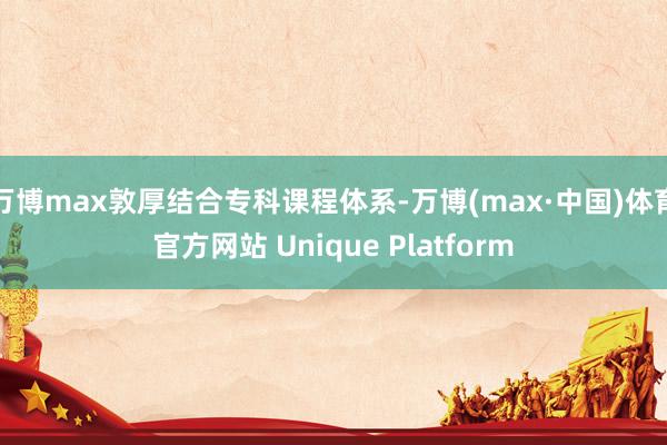 万博max敦厚结合专科课程体系-万博(max·中国)体育官方网站 Unique Platform