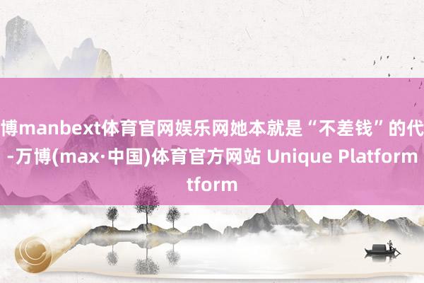 万博manbext体育官网娱乐网她本就是“不差钱”的代表-万博(max·中国)体育官方网站 Unique Platform