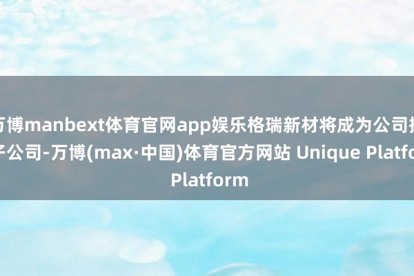 万博manbext体育官网app娱乐格瑞新材将成为公司控股子公司-万博(max·中国)体育官方网站 Unique Platform