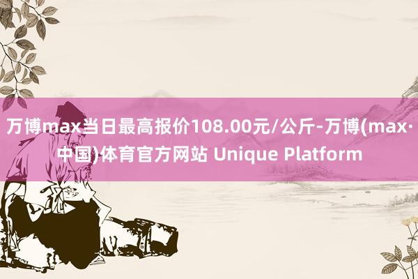 万博max当日最高报价108.00元/公斤-万博(max·中国)体育官方网站 Unique Platform