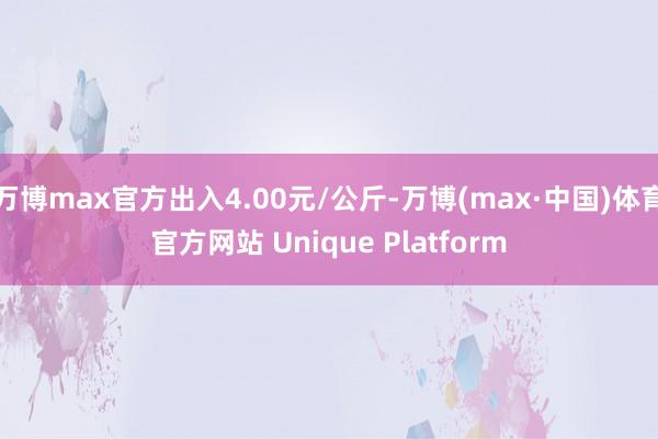 万博max官方出入4.00元/公斤-万博(max·中国)体育官方网站 Unique Platform