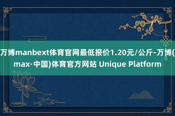 万博manbext体育官网最低报价1.20元/公斤-万博(max·中国)体育官方网站 Unique Platform