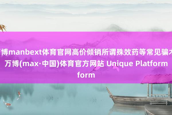 万博manbext体育官网高价倾销所谓殊效药等常见骗术-万博(max·中国)体育官方网站 Unique Platform