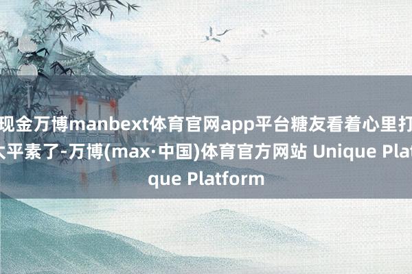 现金万博manbext体育官网app平台糖友看着心里打饱读太平素了-万博(max·中国)体育官方网站 Unique Platform