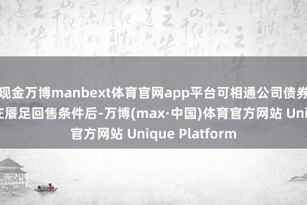 现金万博manbext体育官网app平台可相通公司债券握有东说念主在餍足回售条件后-万博(max·中国)体育官方网站 Unique Platform