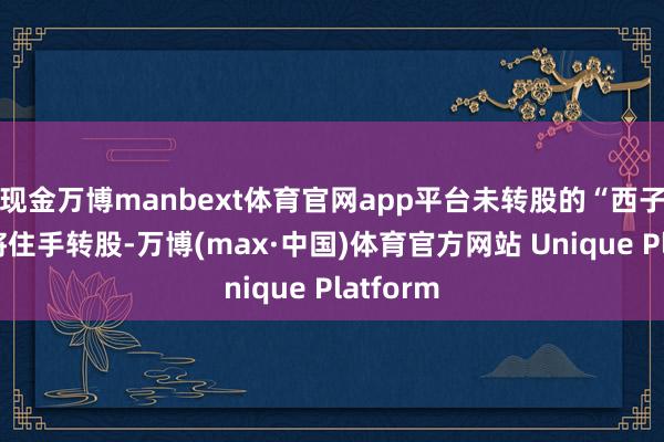 现金万博manbext体育官网app平台未转股的“西子转债”将住手转股-万博(max·中国)体育官方网站 Unique Platform