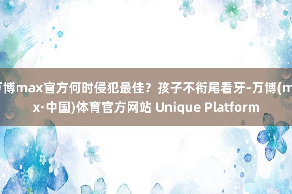 万博max官方何时侵犯最佳?孩子不衔尾看牙-万博(max·中国)体育官方网站 Unique Platform