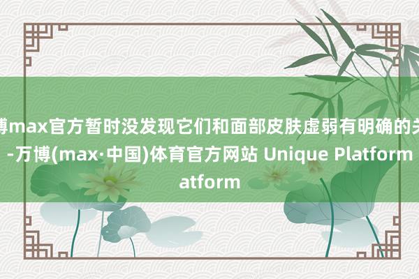 万博max官方暂时没发现它们和面部皮肤虚弱有明确的关联-万博(max·中国)体育官方网站 Unique Platform