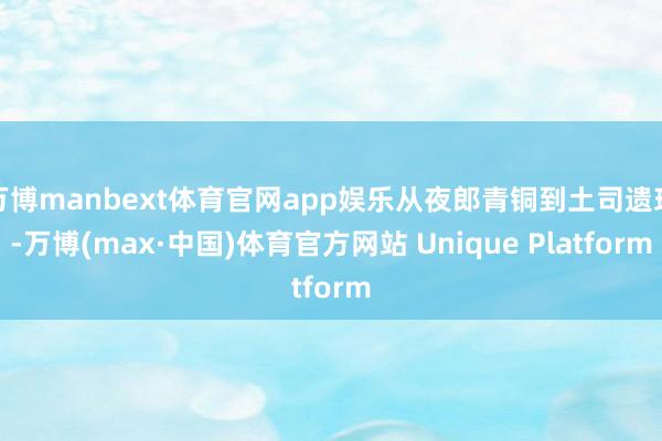 万博manbext体育官网app娱乐从夜郎青铜到土司遗珍-万博(max·中国)体育官方网站 Unique Platform