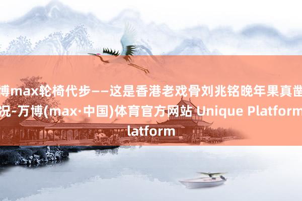 万博max轮椅代步——这是香港老戏骨刘兆铭晚年果真凿状况-万博(max·中国)体育官方网站 Unique Platform
