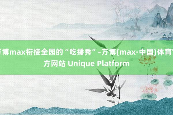 万博max衔接全园的“吃播秀”-万博(max·中国)体育官方网站 Unique Platform