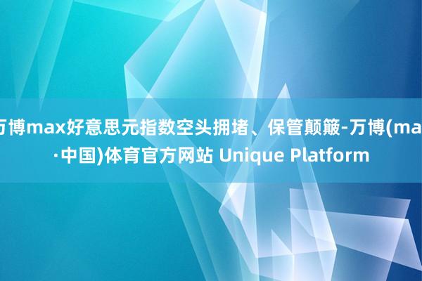 万博max好意思元指数空头拥堵、保管颠簸-万博(max·中国)体育官方网站 Unique Platform
