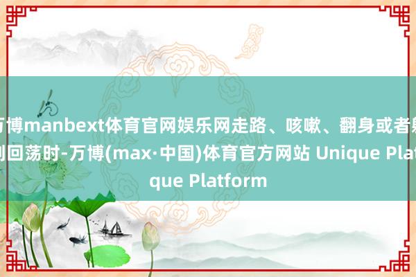 万博manbext体育官网娱乐网走路、咳嗽、翻身或者躯壳受到回荡时-万博(max·中国)体育官方网站 Unique Platform